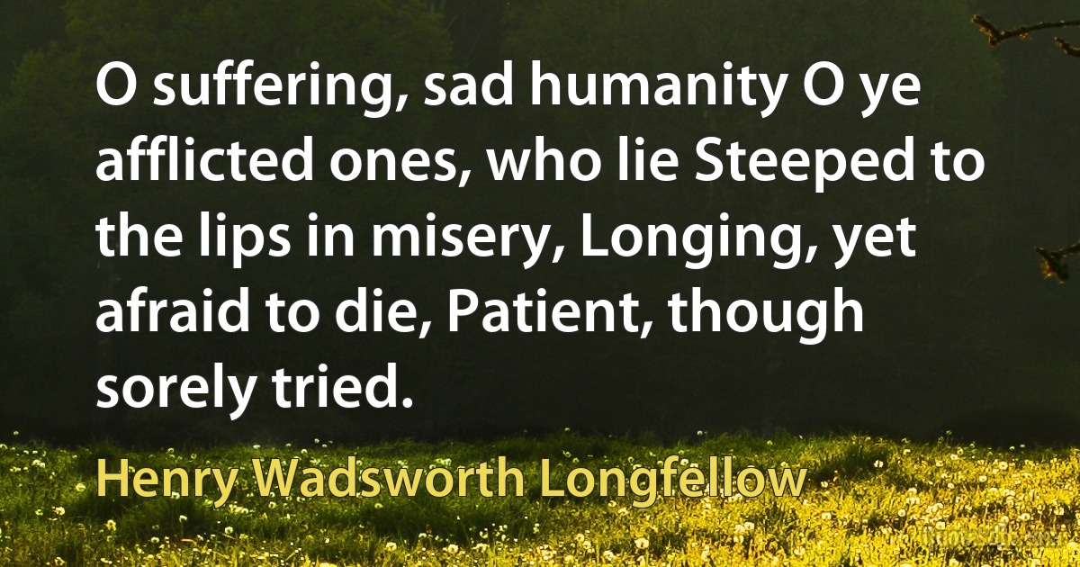 O suffering, sad humanity O ye afflicted ones, who lie Steeped to the lips in misery, Longing, yet afraid to die, Patient, though sorely tried. (Henry Wadsworth Longfellow)