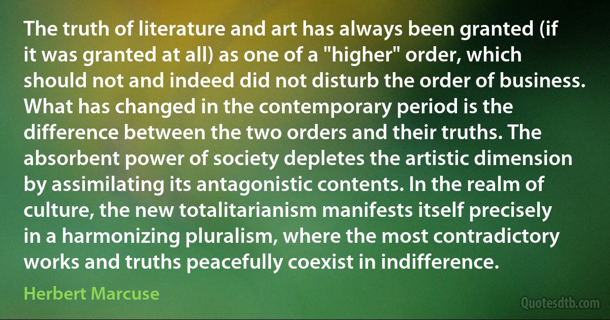 The truth of literature and art has always been granted (if it was granted at all) as one of a "higher" order, which should not and indeed did not disturb the order of business. What has changed in the contemporary period is the difference between the two orders and their truths. The absorbent power of society depletes the artistic dimension by assimilating its antagonistic contents. In the realm of culture, the new totalitarianism manifests itself precisely in a harmonizing pluralism, where the most contradictory works and truths peacefully coexist in indifference. (Herbert Marcuse)