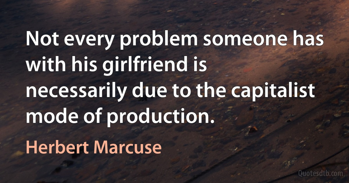 Not every problem someone has with his girlfriend is necessarily due to the capitalist mode of production. (Herbert Marcuse)