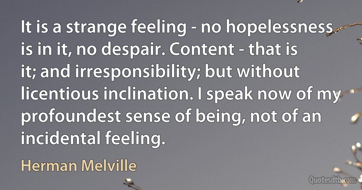 It is a strange feeling - no hopelessness is in it, no despair. Content - that is it; and irresponsibility; but without licentious inclination. I speak now of my profoundest sense of being, not of an incidental feeling. (Herman Melville)