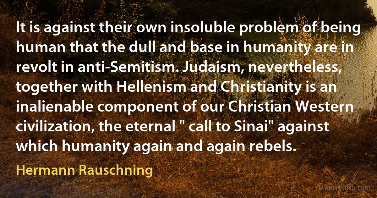 It is against their own insoluble problem of being human that the dull and base in humanity are in revolt in anti-Semitism. Judaism, nevertheless, together with Hellenism and Christianity is an inalienable component of our Christian Western civilization, the eternal " call to Sinai" against which humanity again and again rebels. (Hermann Rauschning)