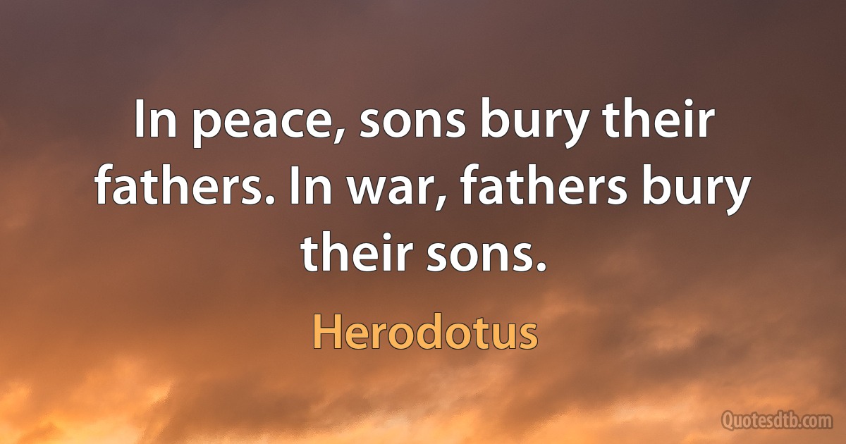 In peace, sons bury their fathers. In war, fathers bury their sons. (Herodotus)