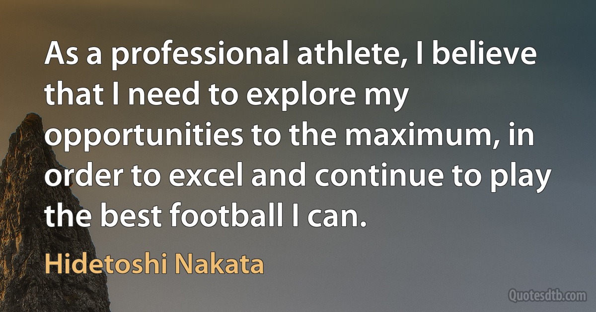 As a professional athlete, I believe that I need to explore my opportunities to the maximum, in order to excel and continue to play the best football I can. (Hidetoshi Nakata)