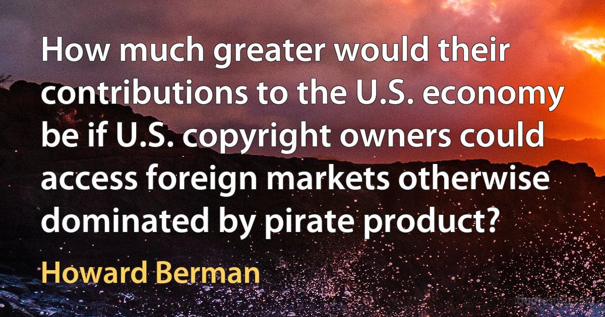 How much greater would their contributions to the U.S. economy be if U.S. copyright owners could access foreign markets otherwise dominated by pirate product? (Howard Berman)