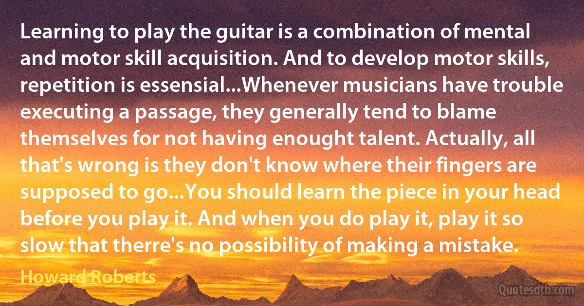 Learning to play the guitar is a combination of mental and motor skill acquisition. And to develop motor skills, repetition is essensial...Whenever musicians have trouble executing a passage, they generally tend to blame themselves for not having enought talent. Actually, all that's wrong is they don't know where their fingers are supposed to go...You should learn the piece in your head before you play it. And when you do play it, play it so slow that therre's no possibility of making a mistake. (Howard Roberts)