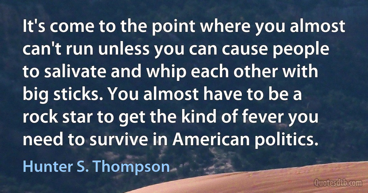 It's come to the point where you almost can't run unless you can cause people to salivate and whip each other with big sticks. You almost have to be a rock star to get the kind of fever you need to survive in American politics. (Hunter S. Thompson)