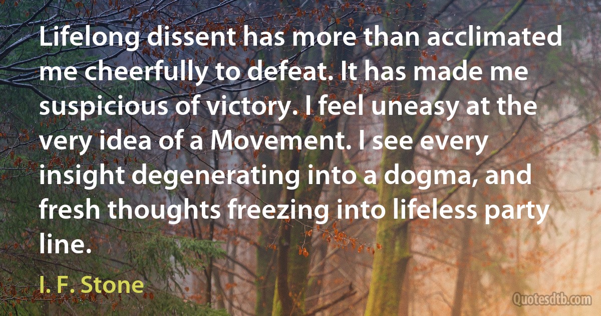 Lifelong dissent has more than acclimated me cheerfully to defeat. It has made me suspicious of victory. I feel uneasy at the very idea of a Movement. I see every insight degenerating into a dogma, and fresh thoughts freezing into lifeless party line. (I. F. Stone)