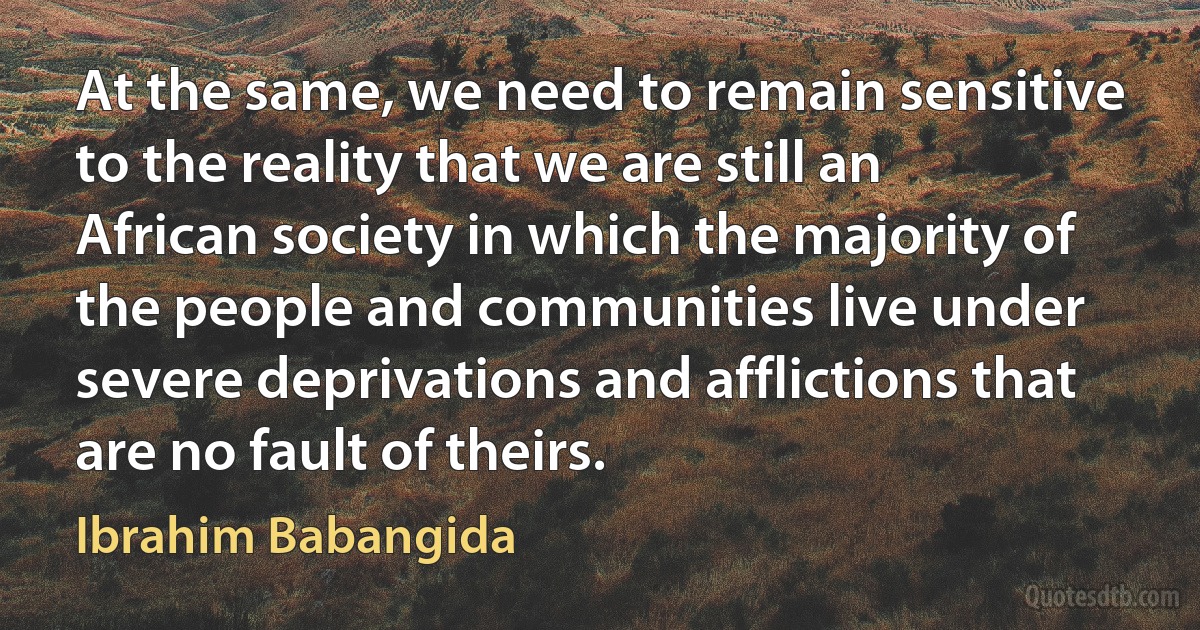 At the same, we need to remain sensitive to the reality that we are still an African society in which the majority of the people and communities live under severe deprivations and afflictions that are no fault of theirs. (Ibrahim Babangida)