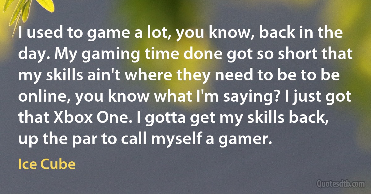 I used to game a lot, you know, back in the day. My gaming time done got so short that my skills ain't where they need to be to be online, you know what I'm saying? I just got that Xbox One. I gotta get my skills back, up the par to call myself a gamer. (Ice Cube)