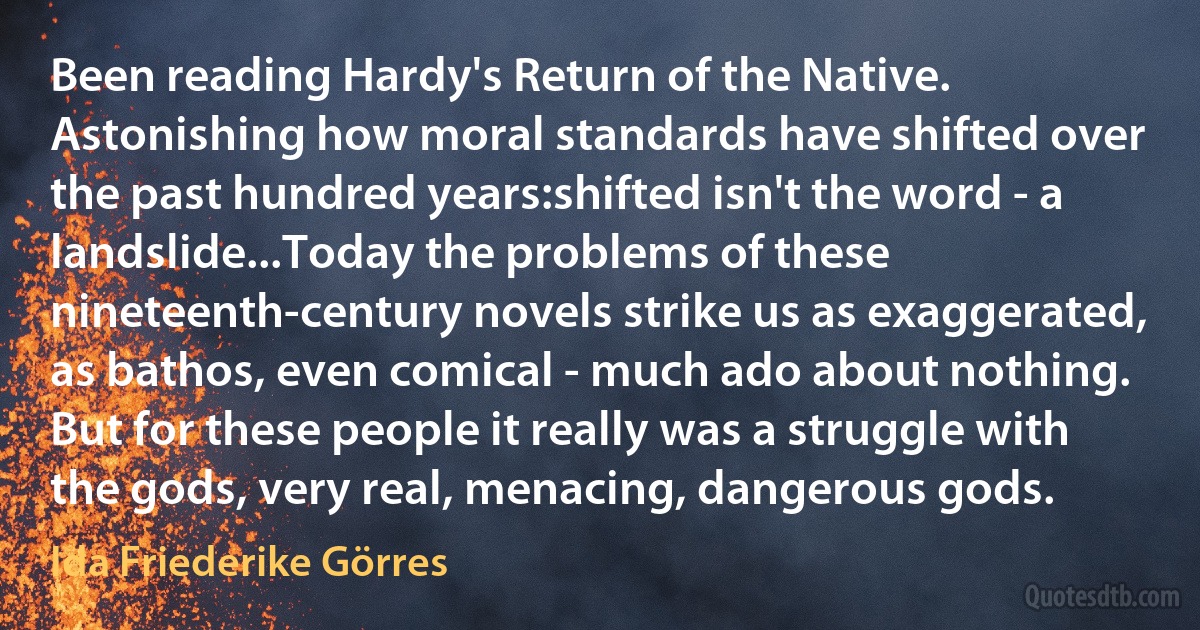 Been reading Hardy's Return of the Native. Astonishing how moral standards have shifted over the past hundred years:shifted isn't the word - a landslide...Today the problems of these nineteenth-century novels strike us as exaggerated, as bathos, even comical - much ado about nothing. But for these people it really was a struggle with the gods, very real, menacing, dangerous gods. (Ida Friederike Görres)