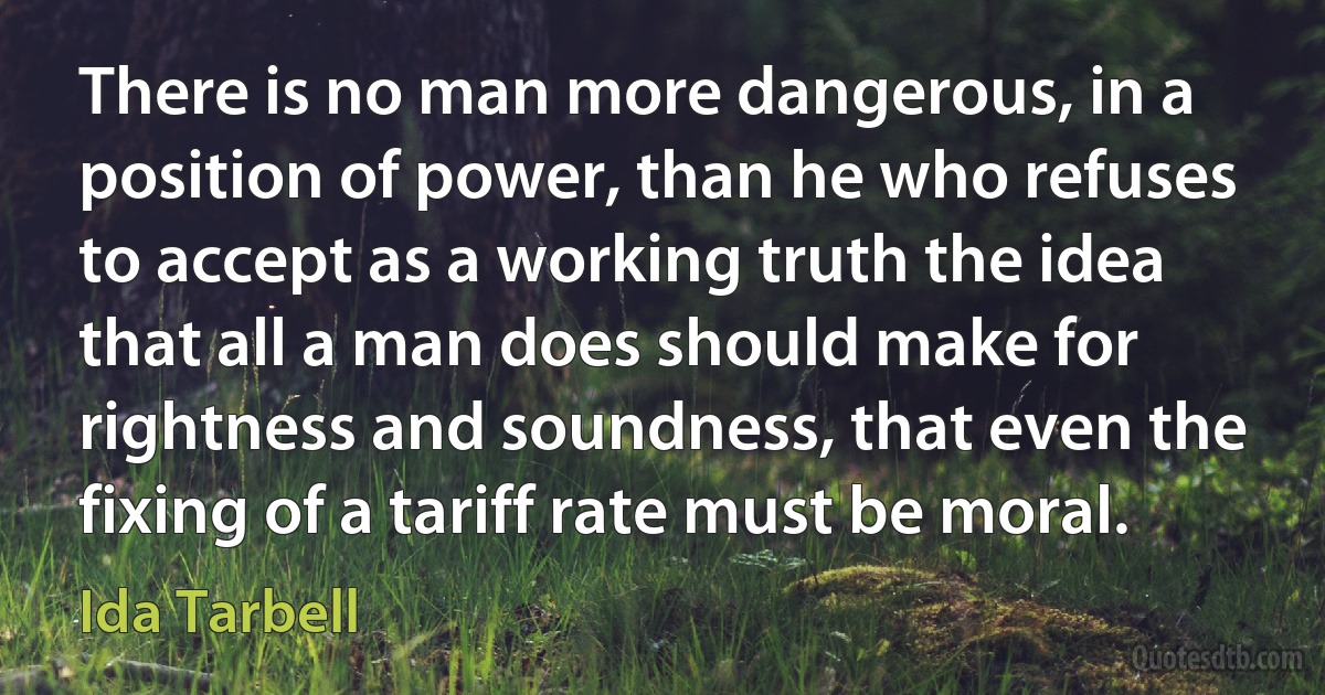 There is no man more dangerous, in a position of power, than he who refuses to accept as a working truth the idea that all a man does should make for rightness and soundness, that even the fixing of a tariff rate must be moral. (Ida Tarbell)