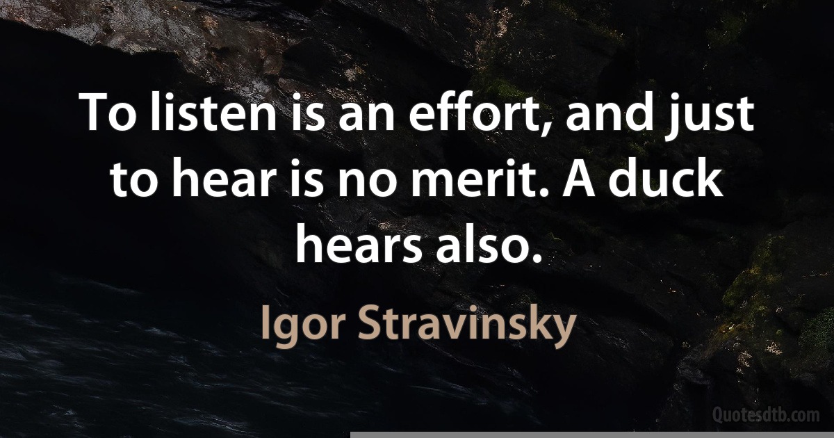 To listen is an effort, and just to hear is no merit. A duck hears also. (Igor Stravinsky)