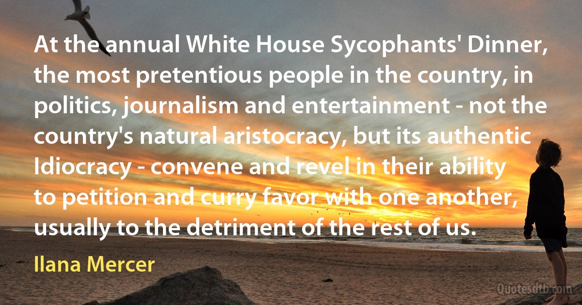 At the annual White House Sycophants' Dinner, the most pretentious people in the country, in politics, journalism and entertainment - not the country's natural aristocracy, but its authentic Idiocracy - convene and revel in their ability to petition and curry favor with one another, usually to the detriment of the rest of us. (Ilana Mercer)