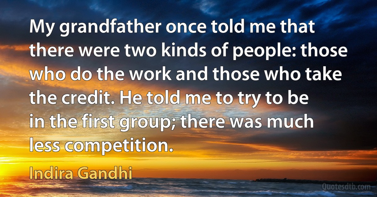 My grandfather once told me that there were two kinds of people: those who do the work and those who take the credit. He told me to try to be in the first group; there was much less competition. (Indira Gandhi)