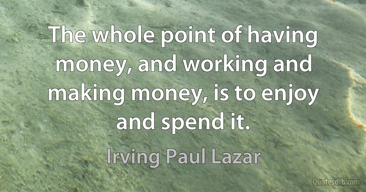 The whole point of having money, and working and making money, is to enjoy and spend it. (Irving Paul Lazar)