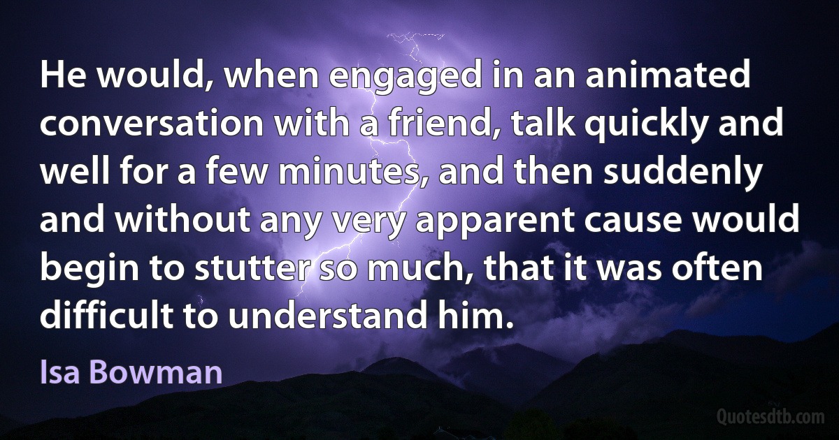 He would, when engaged in an animated conversation with a friend, talk quickly and well for a few minutes, and then suddenly and without any very apparent cause would begin to stutter so much, that it was often difficult to understand him. (Isa Bowman)