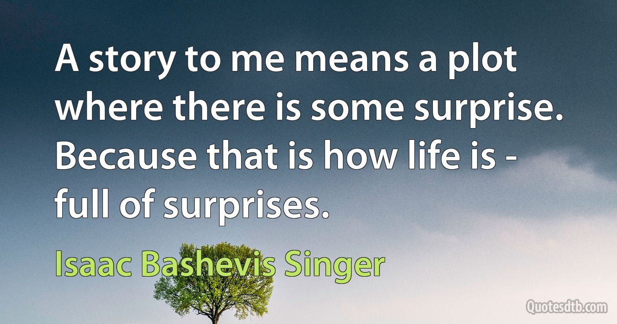 A story to me means a plot where there is some surprise. Because that is how life is - full of surprises. (Isaac Bashevis Singer)