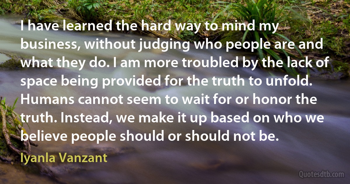 I have learned the hard way to mind my business, without judging who people are and what they do. I am more troubled by the lack of space being provided for the truth to unfold. Humans cannot seem to wait for or honor the truth. Instead, we make it up based on who we believe people should or should not be. (Iyanla Vanzant)