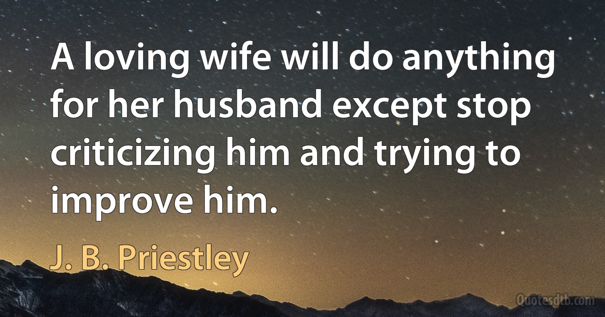 A loving wife will do anything for her husband except stop criticizing him and trying to improve him. (J. B. Priestley)