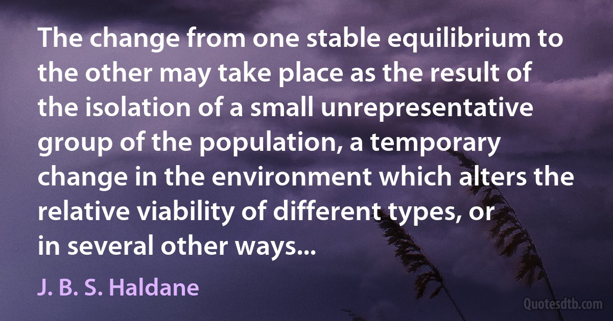 The change from one stable equilibrium to the other may take place as the result of the isolation of a small unrepresentative group of the population, a temporary change in the environment which alters the relative viability of different types, or in several other ways... (J. B. S. Haldane)