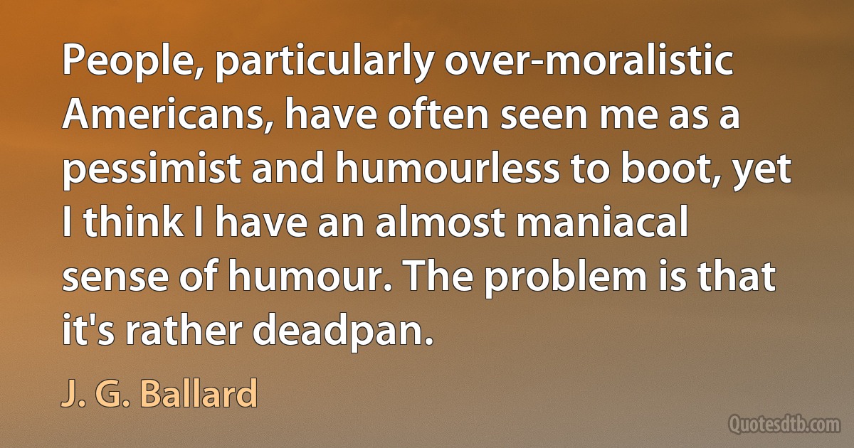 People, particularly over-moralistic Americans, have often seen me as a pessimist and humourless to boot, yet I think I have an almost maniacal sense of humour. The problem is that it's rather deadpan. (J. G. Ballard)