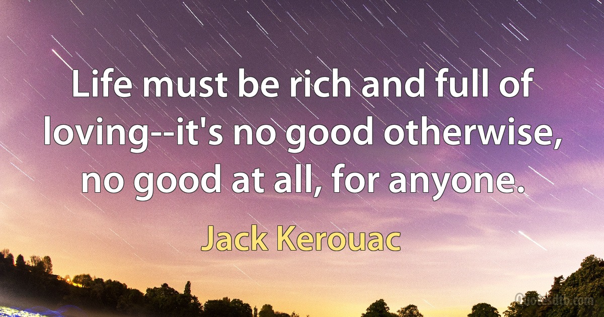 Life must be rich and full of loving--it's no good otherwise, no good at all, for anyone. (Jack Kerouac)