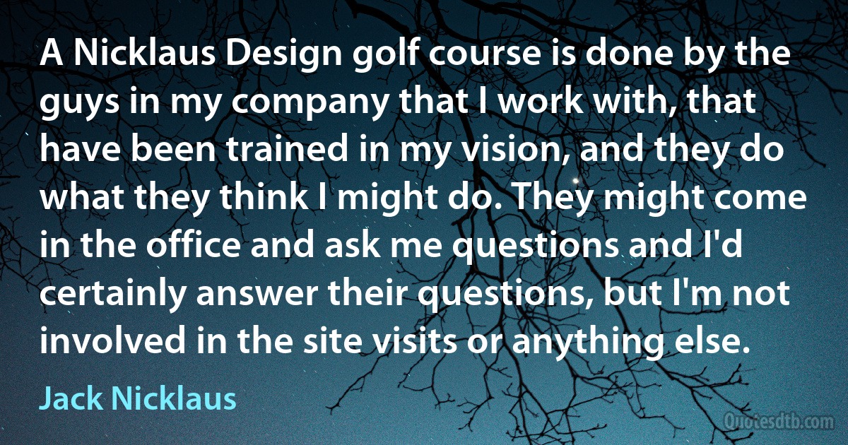 A Nicklaus Design golf course is done by the guys in my company that I work with, that have been trained in my vision, and they do what they think I might do. They might come in the office and ask me questions and I'd certainly answer their questions, but I'm not involved in the site visits or anything else. (Jack Nicklaus)