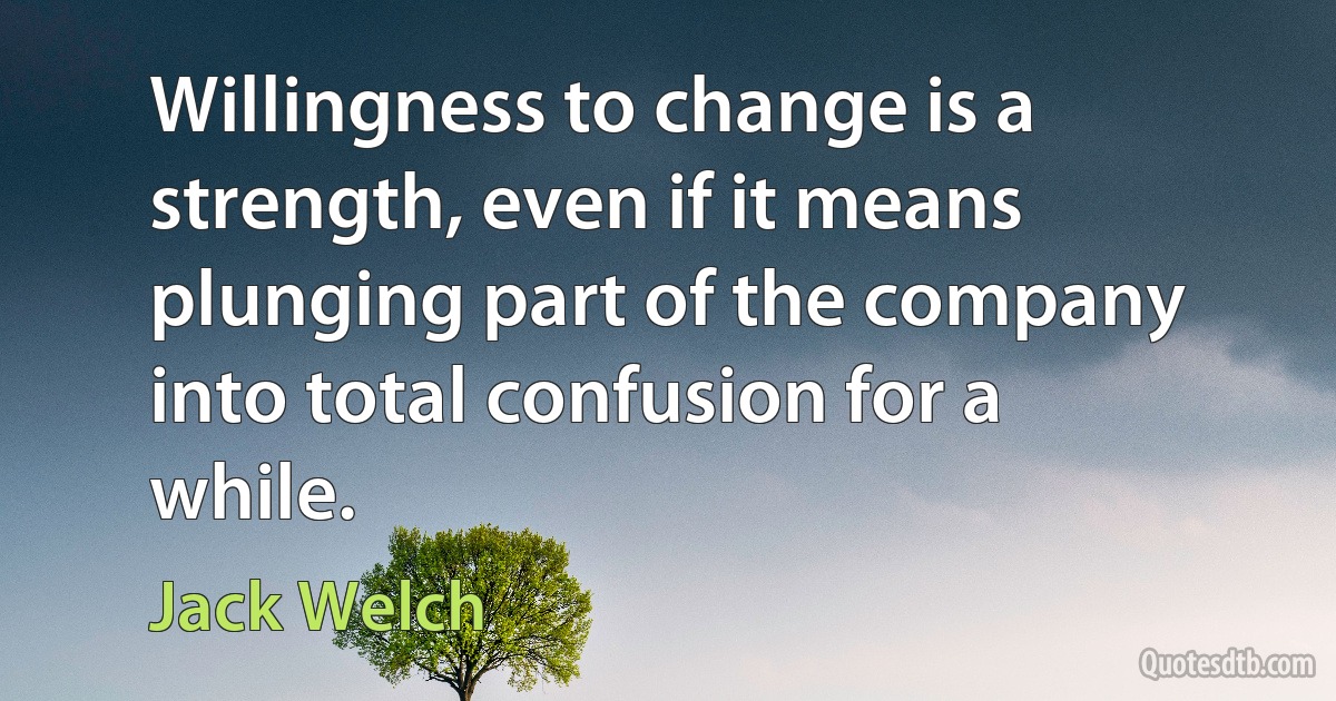 Willingness to change is a strength, even if it means plunging part of the company into total confusion for a while. (Jack Welch)