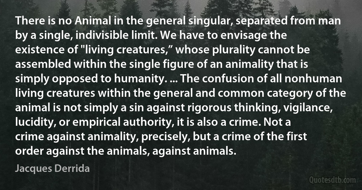 There is no Animal in the general singular, separated from man by a single, indivisible limit. We have to envisage the existence of "living creatures,” whose plurality cannot be assembled within the single figure of an animality that is simply opposed to humanity. ... The confusion of all nonhuman living creatures within the general and common category of the animal is not simply a sin against rigorous thinking, vigilance, lucidity, or empirical authority, it is also a crime. Not a crime against animality, precisely, but a crime of the first order against the animals, against animals. (Jacques Derrida)