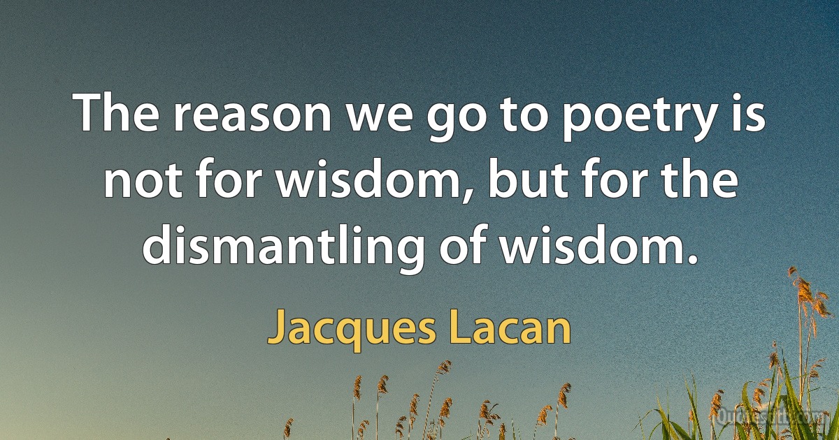 The reason we go to poetry is not for wisdom, but for the dismantling of wisdom. (Jacques Lacan)