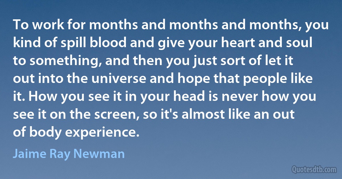 To work for months and months and months, you kind of spill blood and give your heart and soul to something, and then you just sort of let it out into the universe and hope that people like it. How you see it in your head is never how you see it on the screen, so it's almost like an out of body experience. (Jaime Ray Newman)