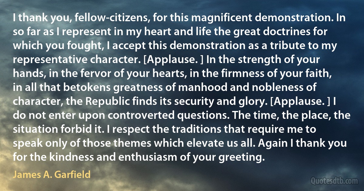 I thank you, fellow-citizens, for this magnificent demonstration. In so far as I represent in my heart and life the great doctrines for which you fought, I accept this demonstration as a tribute to my representative character. [Applause. ] In the strength of your hands, in the fervor of your hearts, in the firmness of your faith, in all that betokens greatness of manhood and nobleness of character, the Republic finds its security and glory. [Applause. ] I do not enter upon controverted questions. The time, the place, the situation forbid it. I respect the traditions that require me to speak only of those themes which elevate us all. Again I thank you for the kindness and enthusiasm of your greeting. (James A. Garfield)