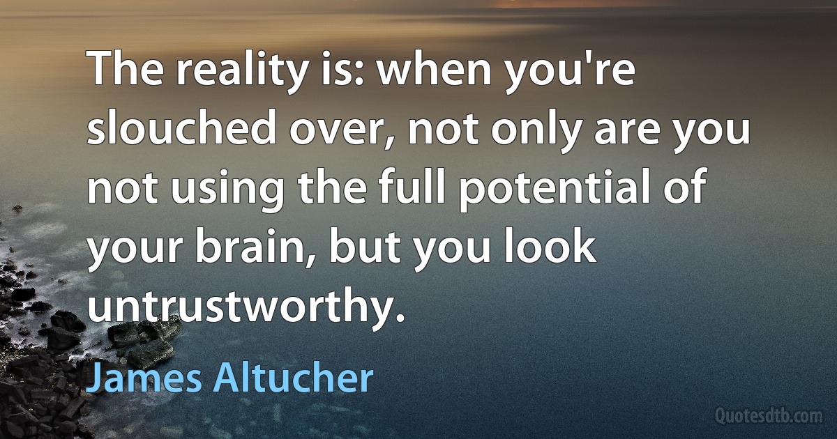 The reality is: when you're slouched over, not only are you not using the full potential of your brain, but you look untrustworthy. (James Altucher)