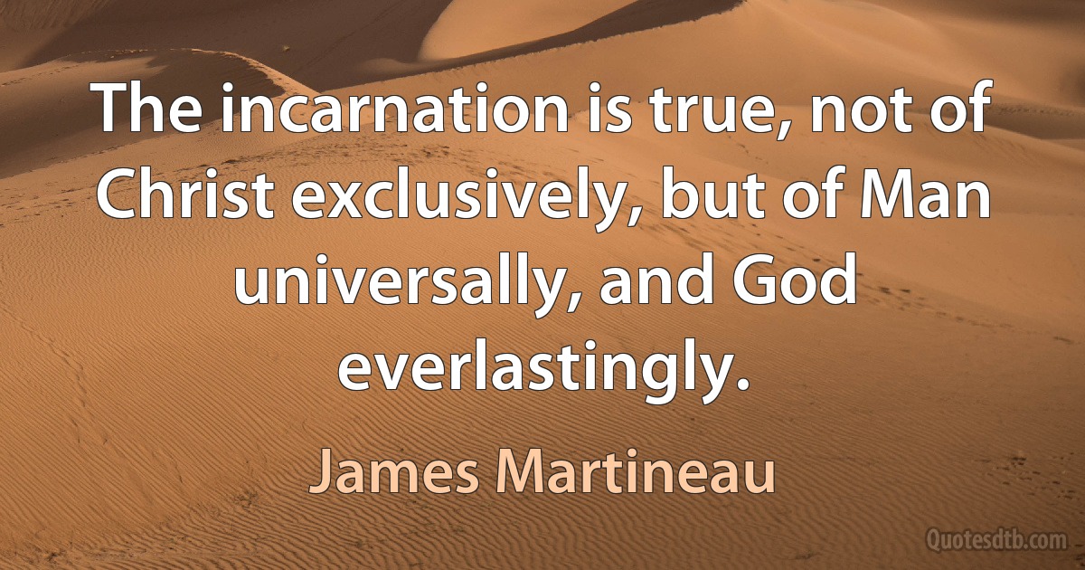 The incarnation is true, not of Christ exclusively, but of Man universally, and God everlastingly. (James Martineau)