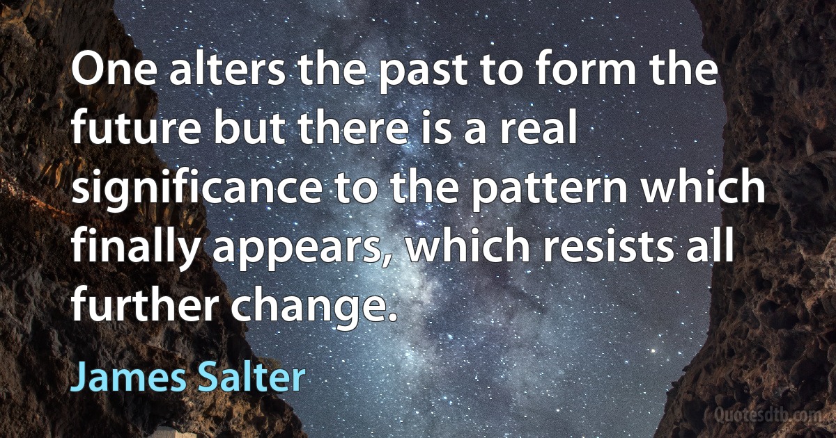 One alters the past to form the future but there is a real significance to the pattern which finally appears, which resists all further change. (James Salter)