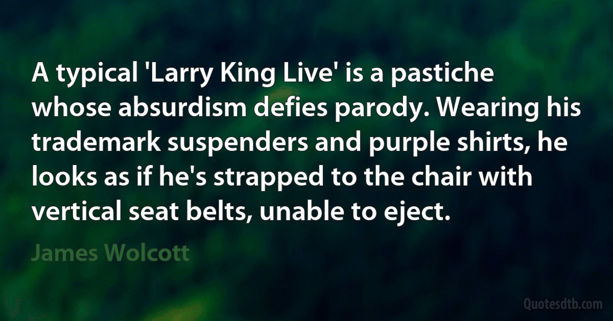 A typical 'Larry King Live' is a pastiche whose absurdism defies parody. Wearing his trademark suspenders and purple shirts, he looks as if he's strapped to the chair with vertical seat belts, unable to eject. (James Wolcott)