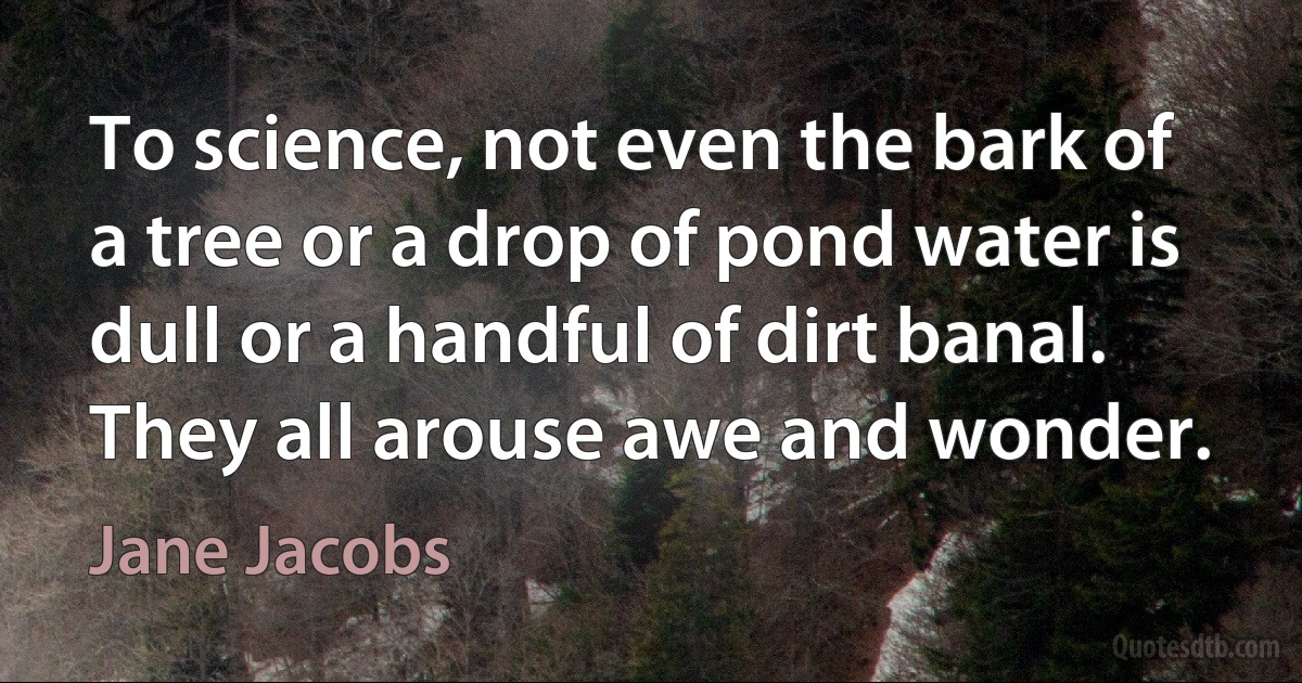 To science, not even the bark of a tree or a drop of pond water is dull or a handful of dirt banal. They all arouse awe and wonder. (Jane Jacobs)