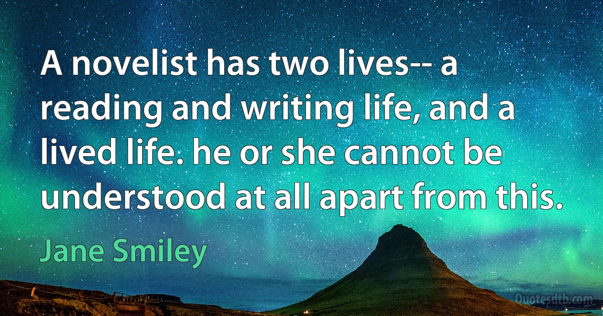 A novelist has two lives-- a reading and writing life, and a lived life. he or she cannot be understood at all apart from this. (Jane Smiley)