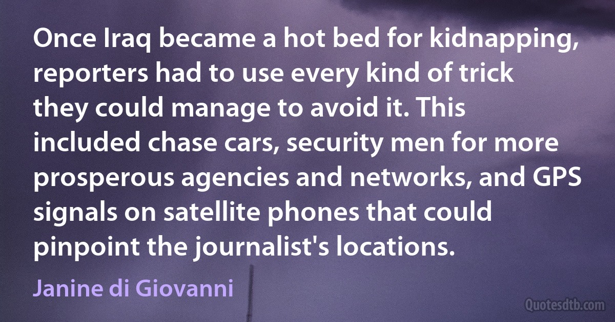 Once Iraq became a hot bed for kidnapping, reporters had to use every kind of trick they could manage to avoid it. This included chase cars, security men for more prosperous agencies and networks, and GPS signals on satellite phones that could pinpoint the journalist's locations. (Janine di Giovanni)