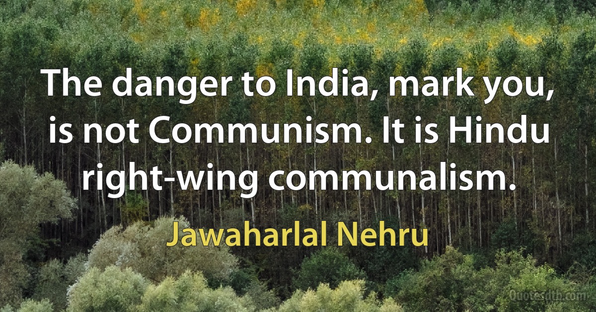 The danger to India, mark you, is not Communism. It is Hindu right-wing communalism. (Jawaharlal Nehru)