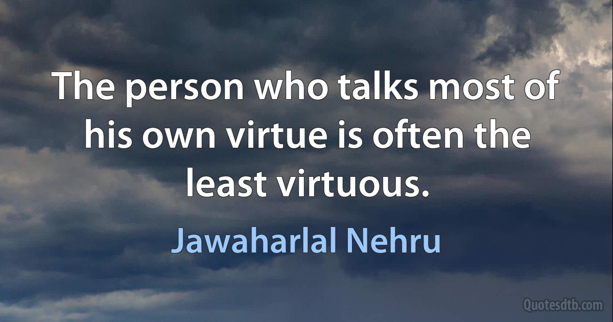 The person who talks most of his own virtue is often the least virtuous. (Jawaharlal Nehru)