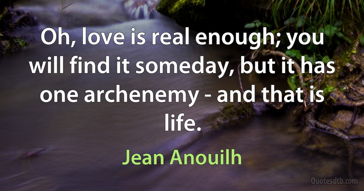 Oh, love is real enough; you will find it someday, but it has one archenemy - and that is life. (Jean Anouilh)