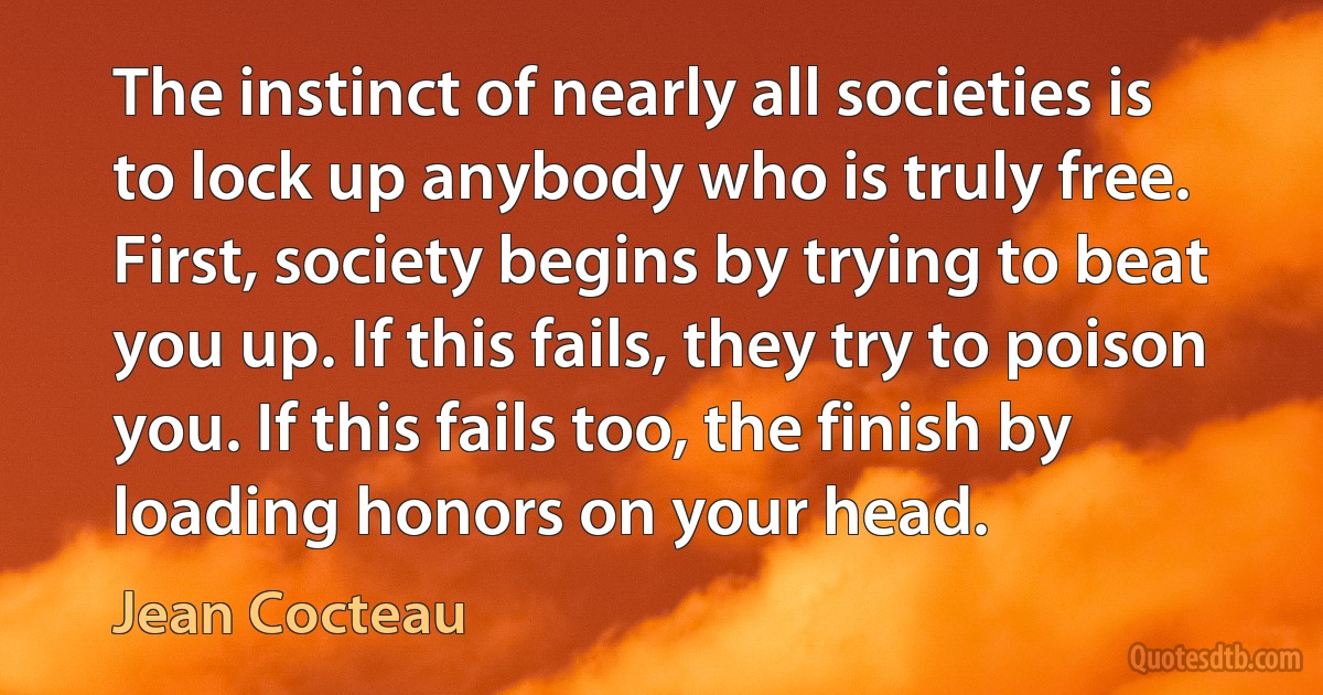 The instinct of nearly all societies is to lock up anybody who is truly free. First, society begins by trying to beat you up. If this fails, they try to poison you. If this fails too, the finish by loading honors on your head. (Jean Cocteau)