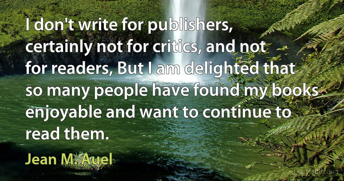 I don't write for publishers, certainly not for critics, and not for readers, But I am delighted that so many people have found my books enjoyable and want to continue to read them. (Jean M. Auel)