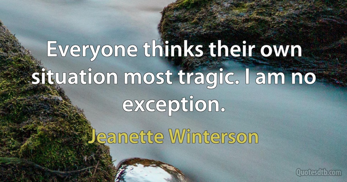 Everyone thinks their own situation most tragic. I am no exception. (Jeanette Winterson)