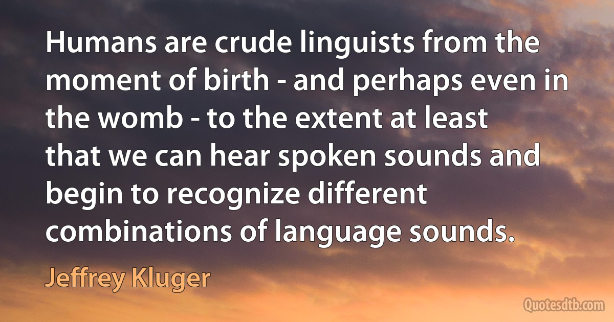 Humans are crude linguists from the moment of birth - and perhaps even in the womb - to the extent at least that we can hear spoken sounds and begin to recognize different combinations of language sounds. (Jeffrey Kluger)