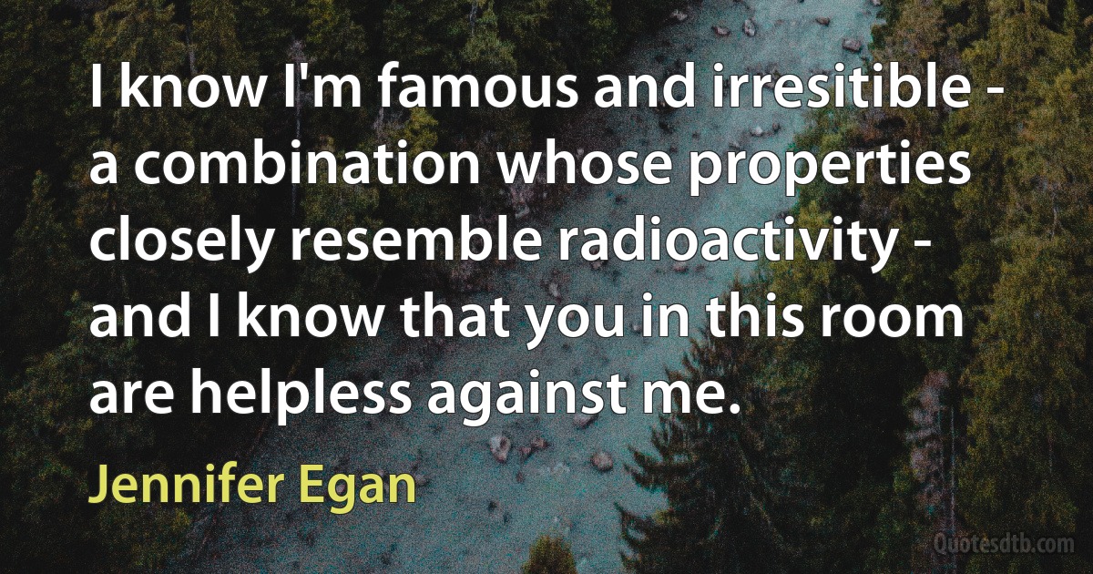 I know I'm famous and irresitible - a combination whose properties closely resemble radioactivity - and I know that you in this room are helpless against me. (Jennifer Egan)