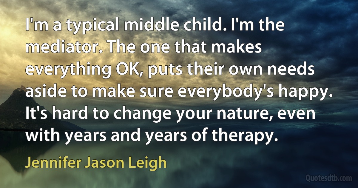 I'm a typical middle child. I'm the mediator. The one that makes everything OK, puts their own needs aside to make sure everybody's happy. It's hard to change your nature, even with years and years of therapy. (Jennifer Jason Leigh)