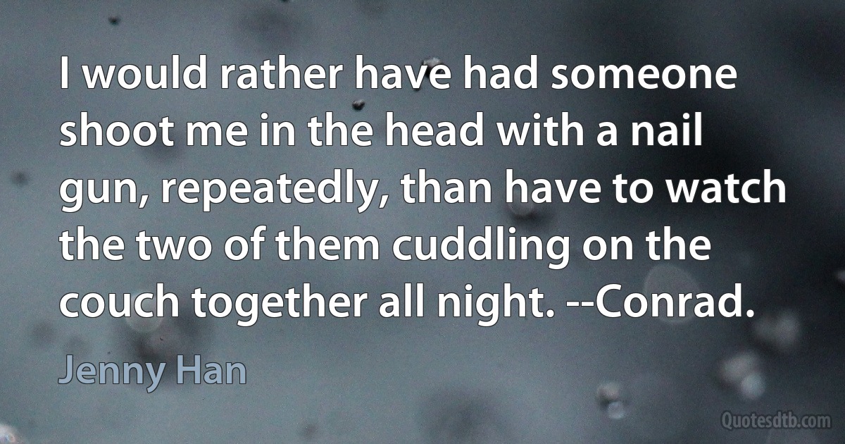 I would rather have had someone shoot me in the head with a nail gun, repeatedly, than have to watch the two of them cuddling on the couch together all night. --Conrad. (Jenny Han)