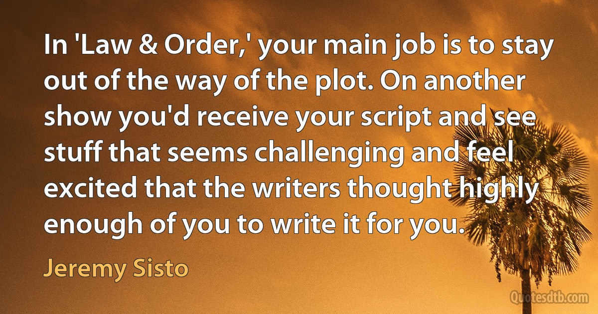 In 'Law & Order,' your main job is to stay out of the way of the plot. On another show you'd receive your script and see stuff that seems challenging and feel excited that the writers thought highly enough of you to write it for you. (Jeremy Sisto)